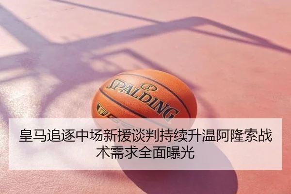皇马追逐中场新援谈判持续升温阿隆索战术需求全面曝光