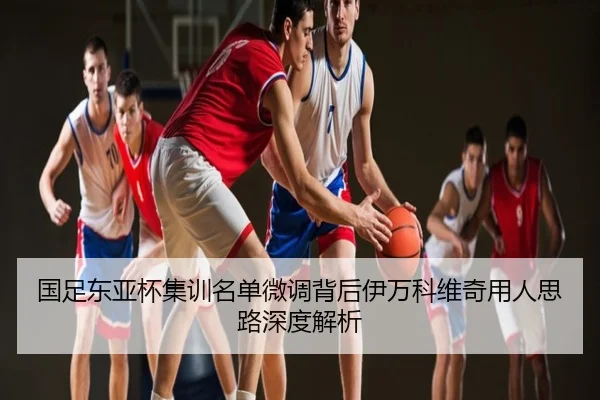 国足东亚杯集训名单微调背后伊万科维奇用人思路深度解析