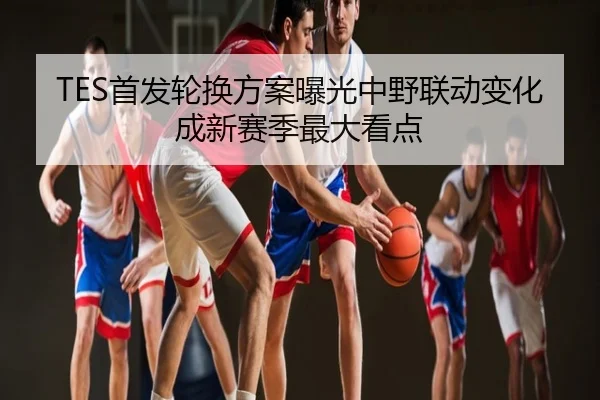 TES首发轮换方案曝光中野联动变化成新赛季最大看点