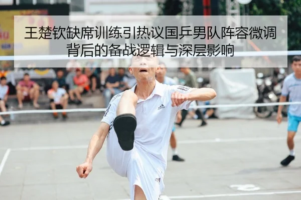 王楚钦缺席训练引热议国乒男队阵容微调背后的备战逻辑与深层影响