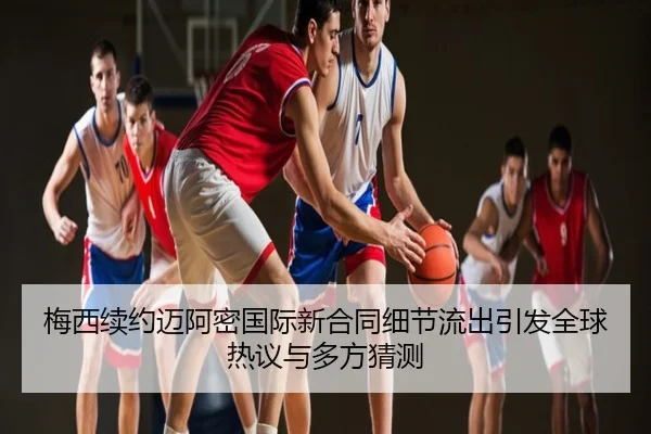梅西续约迈阿密国际新合同细节流出引发全球热议与多方猜测