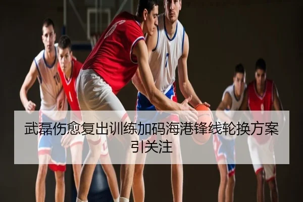 武磊伤愈复出训练加码海港锋线轮换方案引关注