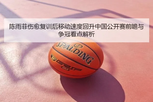 陈雨菲伤愈复训后移动速度回升中国公开赛前瞻与争冠看点解析