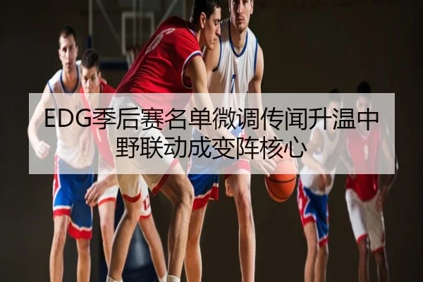 EDG季后赛名单微调传闻升温中野联动成变阵核心