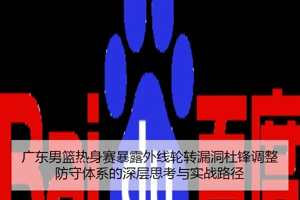 广东男篮热身赛暴露外线轮转漏洞杜锋调整防守体系的深层思考与实战路径