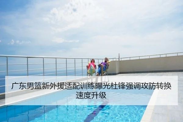 广东男篮新外援适配训练曝光杜锋强调攻防转换速度升级